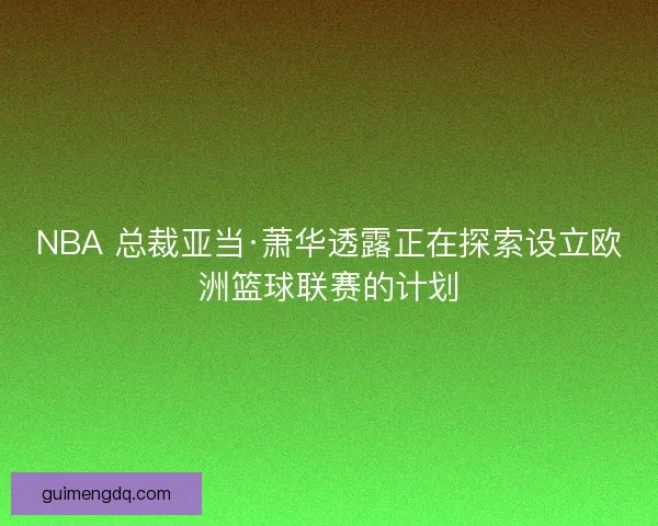 NBA 总裁亚当·萧华透露正在探索设立欧洲篮球联赛的计划
