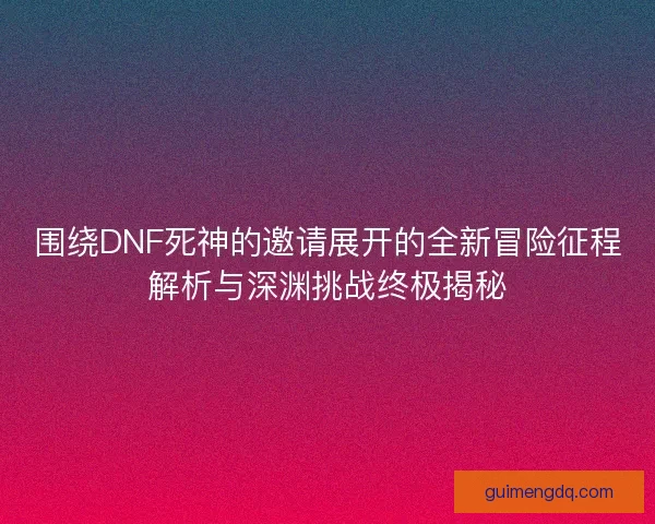 围绕DNF死神的邀请展开的全新冒险征程解析与深渊挑战终极揭秘