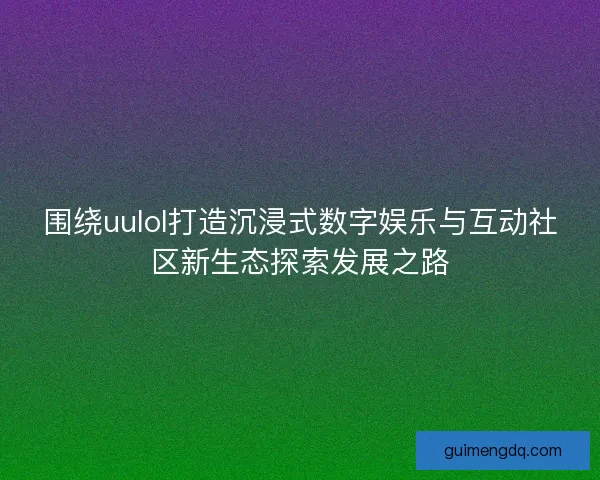 围绕uulol打造沉浸式数字娱乐与互动社区新生态探索发展之路