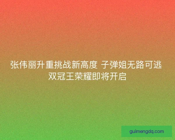 张伟丽升重挑战新高度 子弹姐无路可逃 双冠王荣耀即将开启